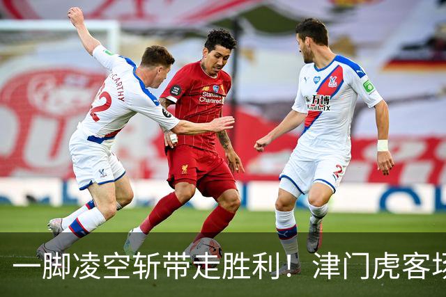 一脚凌空斩带走胜利！津门虎客场 1‑0 河南，四连胜基本上岸