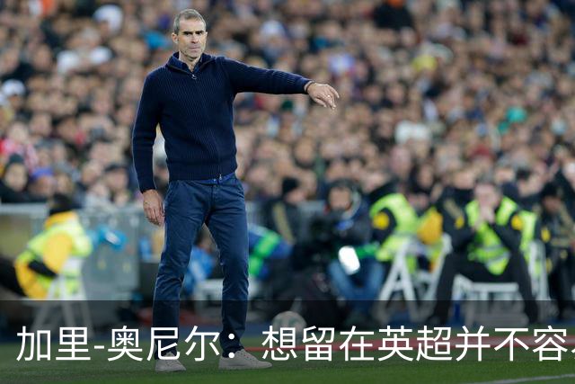 加里-奥尼尔：想留在英超并不容易，我们也想争取更高的排名