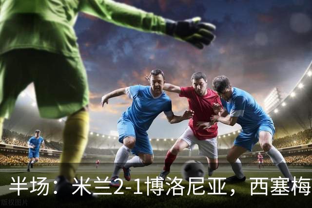 半场：米兰2-1博洛尼亚，西塞梅开二度，姆班古拉破门
