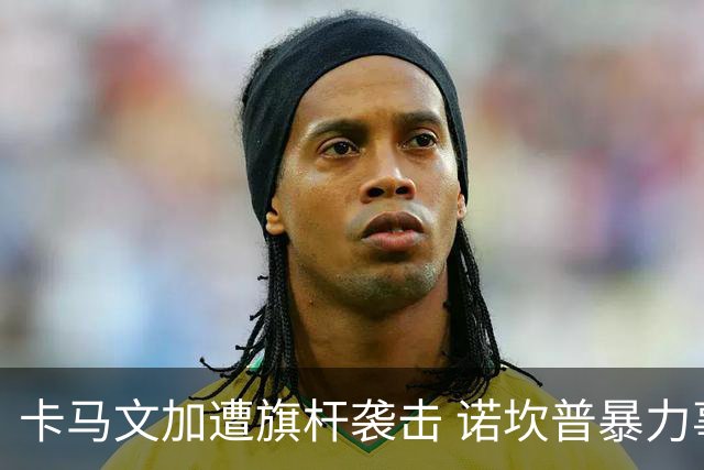 卡马文加遭旗杆袭击 诺坎普暴力事件背后的足球安全隐忧