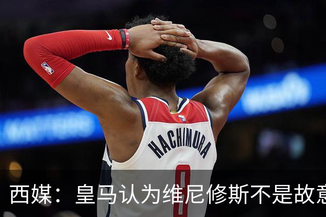 西媒：皇马认为维尼修斯不是故意拽对手头发，为裁判双标感到愤怒
