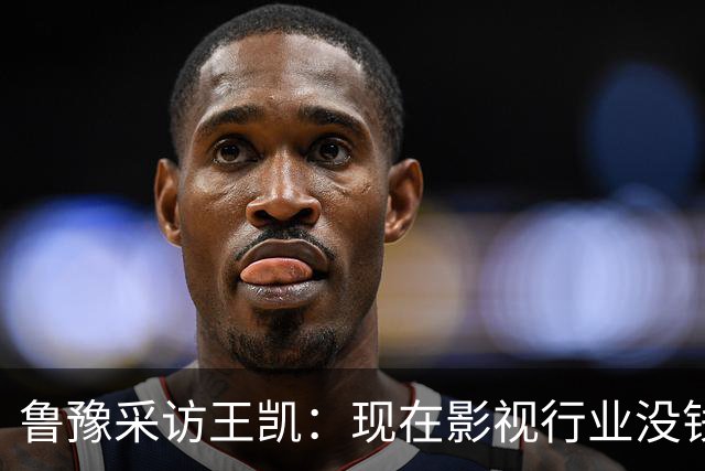 鲁豫采访王凯：现在影视行业没钱了，不是我没戏拍，大家都没戏拍