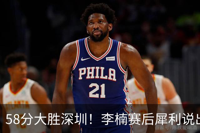 58分大胜深圳！李楠赛后犀利说出原因，顾全的话没说错！
