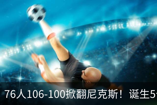 76人106-100掀翻尼克斯！诞生5个事实：詹姆斯真香，布朗太好用！